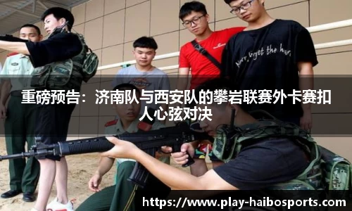 重磅预告：济南队与西安队的攀岩联赛外卡赛扣人心弦对决