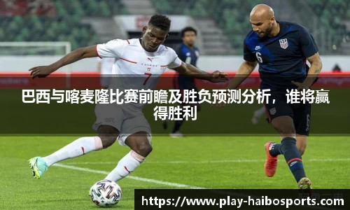巴西与喀麦隆比赛前瞻及胜负预测分析,谁将赢得胜利